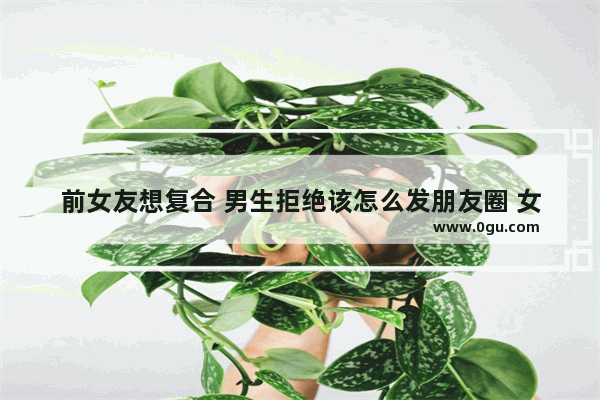 前女友想复合 男生拒绝该怎么发朋友圈 女朋友拒绝前任的句子伤感