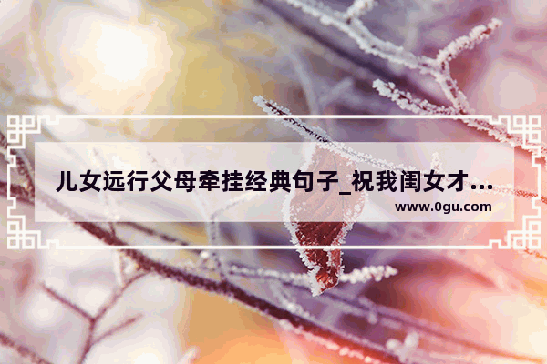 儿女远行父母牵挂经典句子_祝我闺女才华横溢的句子