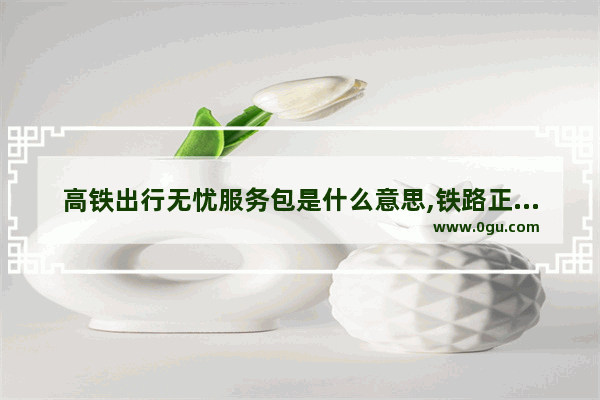 高铁出行无忧服务包是什么意思,铁路正能量的句子励志短句