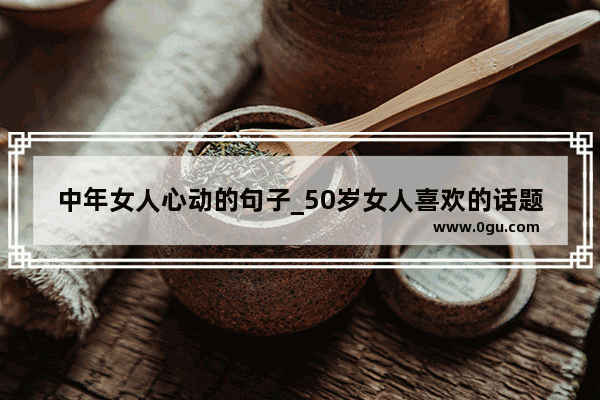 中年女人心动的句子_50岁女人喜欢的话题语录