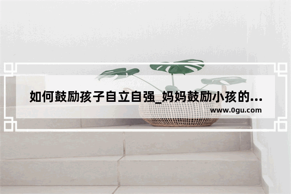 如何鼓励孩子自立自强_妈妈鼓励小孩的正能量句子