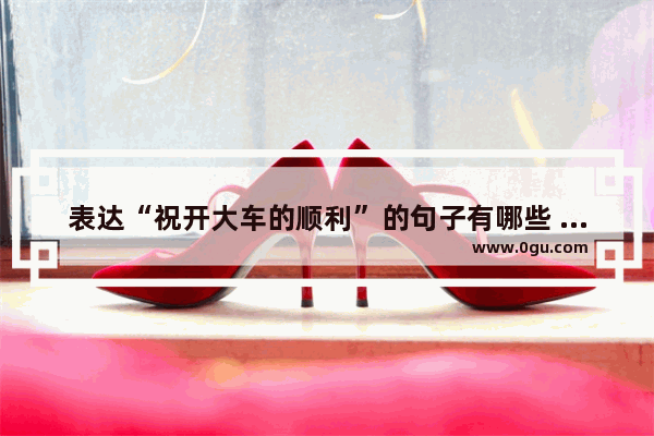 表达“祝开大车的顺利”的句子有哪些 祝男人被女人喜欢的句子