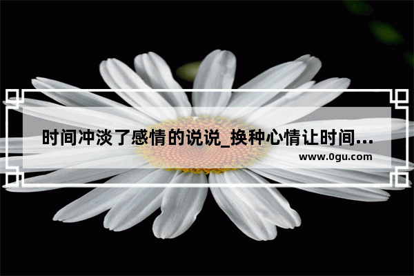 时间冲淡了感情的说说_换种心情让时间冲淡一切的句子