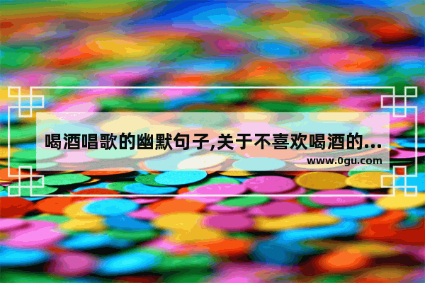 喝酒唱歌的幽默句子,关于不喜欢喝酒的句子说说