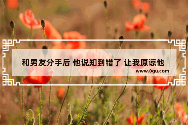 和男友分手后 他说知到错了 让我原谅他 我该怎么对他说,如何让对方原谅的句子伤感