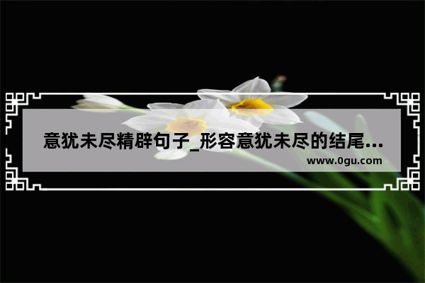 意犹未尽精辟句子_形容意犹未尽的结尾句子