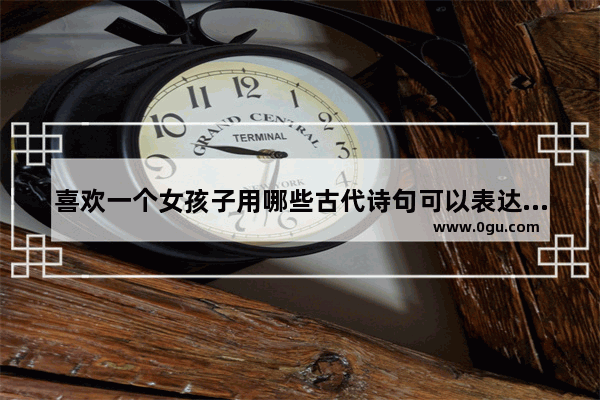 喜欢一个女孩子用哪些古代诗句可以表达 古风诗词唯美短句爱情句子
