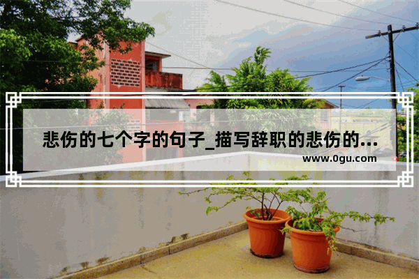 悲伤的七个字的句子_描写辞职的悲伤的心情优美句子