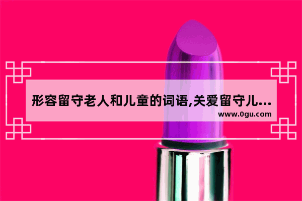 形容留守老人和儿童的词语,关爱留守儿童暖心词语句子