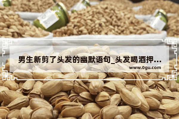 男生新剪了头发的幽默语句_头发喝酒押韵顺口溜诗句