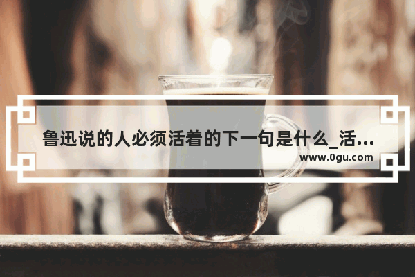 鲁迅说的人必须活着的下一句是什么_活着一定要幸福的句子说说