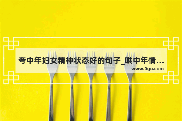 夸中年妇女精神状态好的句子_哄中年情人最暖心的句子