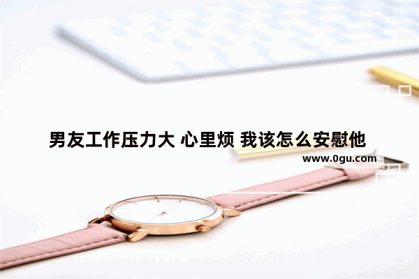 男友工作压力大 心里烦 我该怎么安慰他 安慰工作心情不好的句子