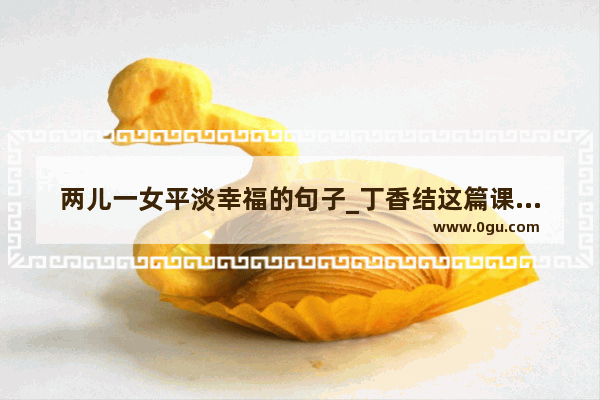 两儿一女平淡幸福的句子_丁香结这篇课文中的太平淡无味的意思是什么