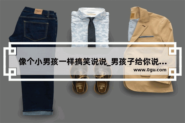 像个小男孩一样搞笑说说_男孩子给你说早安怎么回复幽默一点