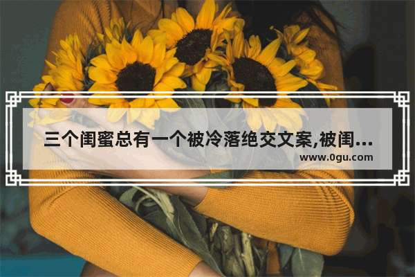 三个闺蜜总有一个被冷落绝交文案,被闺蜜抛弃伤感的句子说说