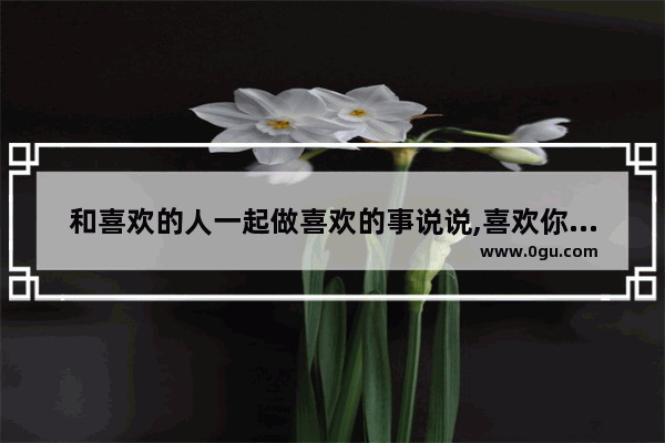 和喜欢的人一起做喜欢的事说说,喜欢你做我男友句子说说
