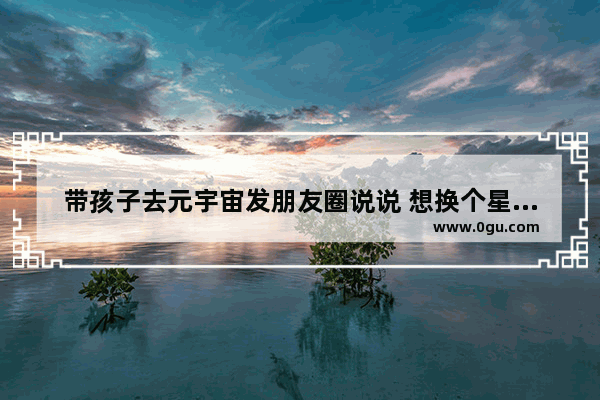 带孩子去元宇宙发朋友圈说说 想换个星球生活的句子