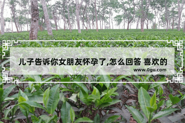 儿子告诉你女朋友怀孕了,怎么回答 喜欢的人怀孕了说说句子