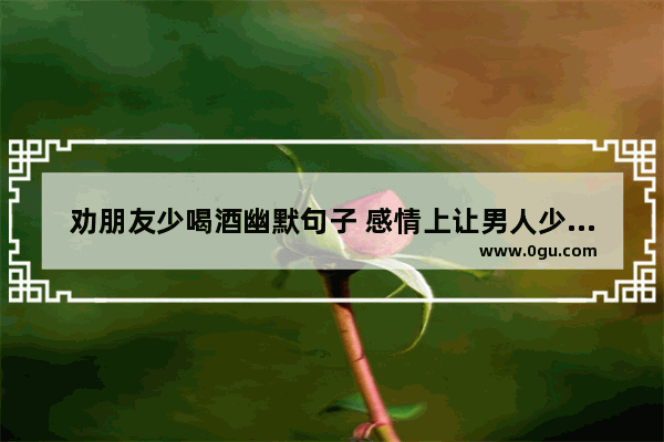 劝朋友少喝酒幽默句子 感情上让男人少喝酒的句子
