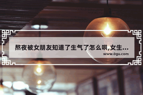 熬夜被女朋友知道了生气了怎么哄,女生抱怨男生早睡句子搞笑