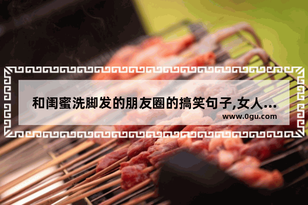 和闺蜜洗脚发的朋友圈的搞笑句子,女人泡泡脚的搞笑句子