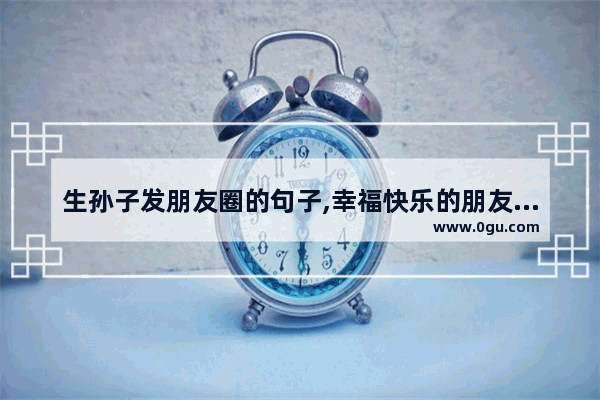 生孙子发朋友圈的句子,幸福快乐的朋友圈句子