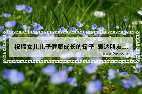 祝福女儿儿子健康成长的句子_表达朋友对自己工作的捧场和大力支持的感谢句子 谢谢