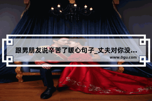 跟男朋友说辛苦了暖心句子_丈夫对你没感情的说说句子