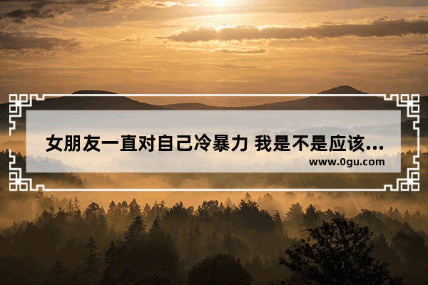 女朋友一直对自己冷暴力 我是不是应该放手让她走,暖心语录女人冷暴力的句子