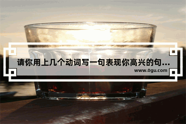 请你用上几个动词写一句表现你高兴的句子_希望她每天开心幸福的句子