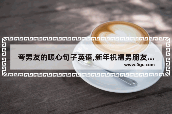 夸男友的暖心句子英语,新年祝福男朋友英文句子