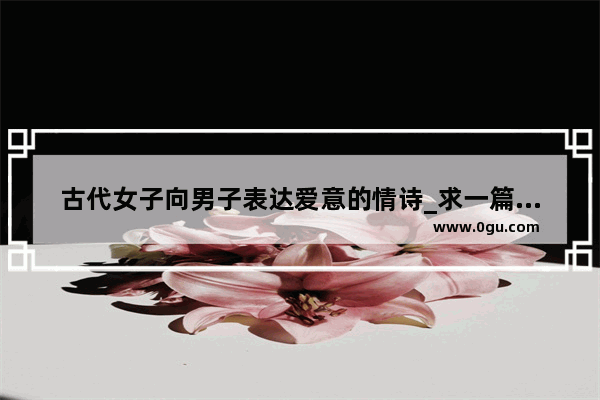 古代女子向男子表达爱意的情诗_求一篇写给妻子的文言文情书 或者说是抒情文吧 请高人赐教