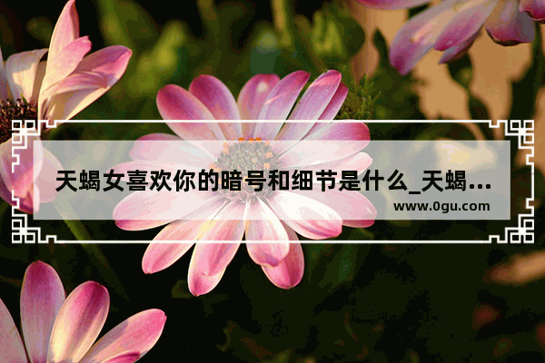 天蝎女喜欢你的暗号和细节是什么_天蝎座女人深爱一个男人十种表现