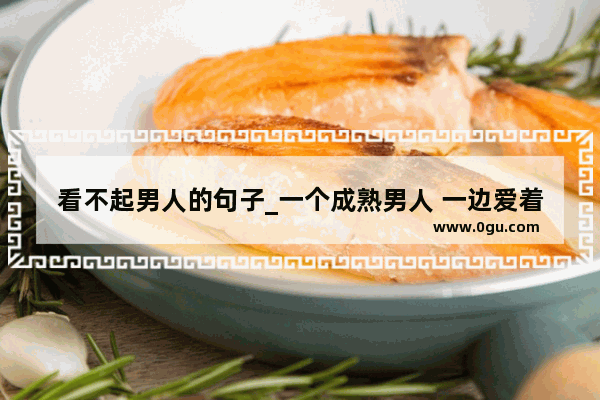 看不起男人的句子_一个成熟男人 一边爱着情人 一边还放不下老婆。什么心态呢