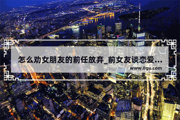 怎么劝女朋友的前任放弃_前女友谈恋爱准备放弃的说说