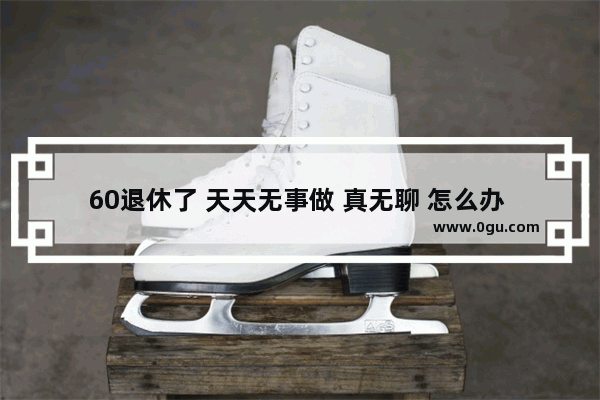 60退休了 天天无事做 真无聊 怎么办 六十岁后的心情句子