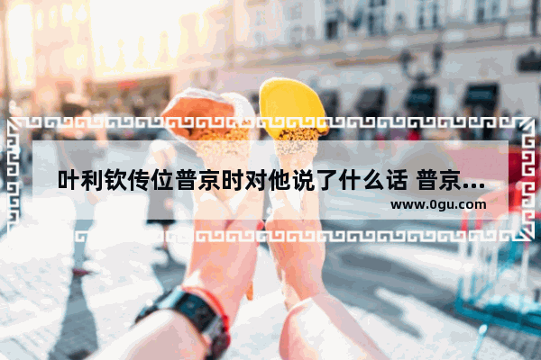 叶利钦传位普京时对他说了什么话 普京心情沉重的句子