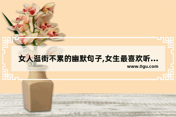 女人逛街不累的幽默句子,女生最喜欢听的话搞笑句子