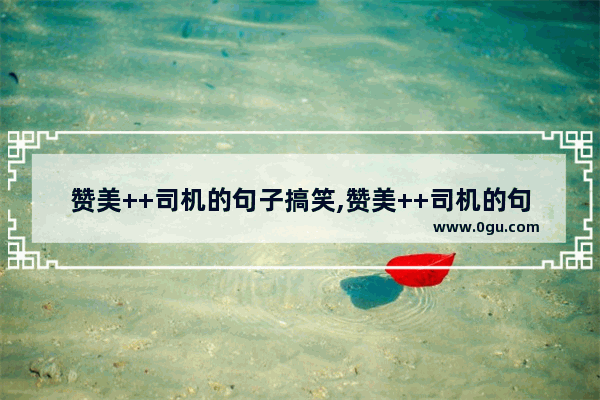 赞美++司机的句子搞笑,赞美++司机的句子搞笑