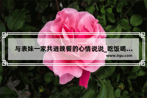 与表妹一家共进晚餐的心情说说_吃饭喝酒发朋友圈的句子