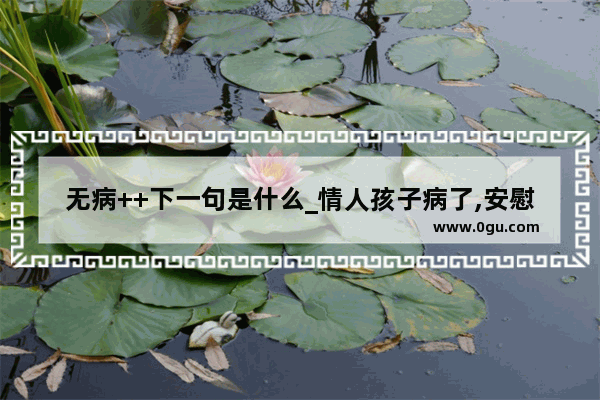 无病++下一句是什么_情人孩子病了,安慰的语句