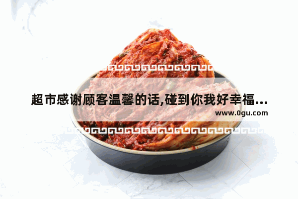 超市感谢顾客温馨的话,碰到你我好幸福的句子说说