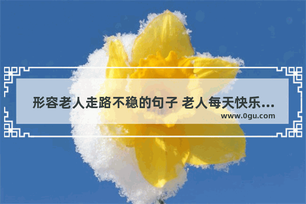 形容老人走路不稳的句子 老人每天快乐生活的句子