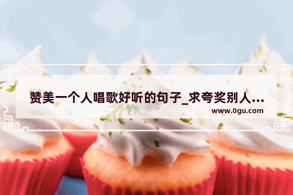 赞美一个人唱歌好听的句子_求夸奖别人唱歌好听的话