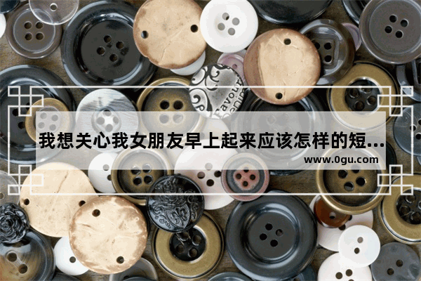 我想关心我女朋友早上起来应该怎样的短信中午下午晚上呢,问候女朋友的句子暖心短句