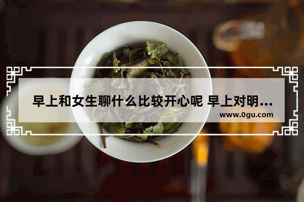 早上和女生聊什么比较开心呢 早上对明星问候的暖心句子