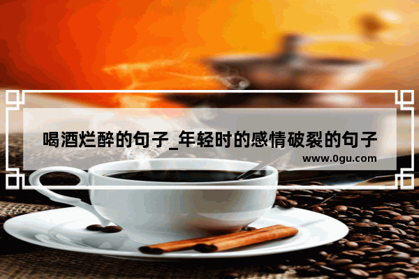 喝酒烂醉的句子_年轻时的感情破裂的句子