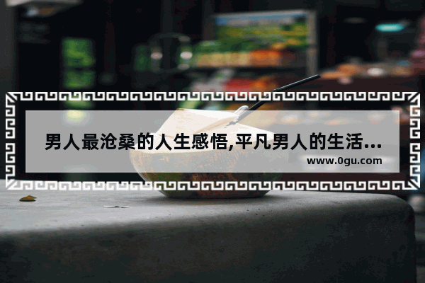 男人最沧桑的人生感悟,平凡男人的生活感悟句子