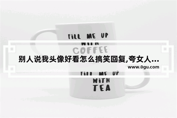 别人说我头像好看怎么搞笑回复,夸女人漂亮迷人句子搞笑